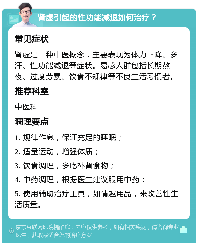 肾虚引起的性功能减退如何治疗？ 常见症状 肾虚是一种中医概念，主要表现为体力下降、多汗、性功能减退等症状。易感人群包括长期熬夜、过度劳累、饮食不规律等不良生活习惯者。 推荐科室 中医科 调理要点 1. 规律作息，保证充足的睡眠； 2. 适量运动，增强体质； 3. 饮食调理，多吃补肾食物； 4. 中药调理，根据医生建议服用中药； 5. 使用辅助治疗工具，如情趣用品，来改善性生活质量。