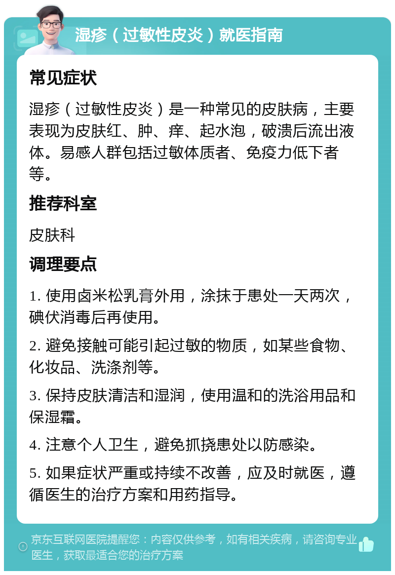 湿疹（过敏性皮炎）就医指南 常见症状 湿疹（过敏性皮炎）是一种常见的皮肤病，主要表现为皮肤红、肿、痒、起水泡，破溃后流出液体。易感人群包括过敏体质者、免疫力低下者等。 推荐科室 皮肤科 调理要点 1. 使用卤米松乳膏外用，涂抹于患处一天两次，碘伏消毒后再使用。 2. 避免接触可能引起过敏的物质，如某些食物、化妆品、洗涤剂等。 3. 保持皮肤清洁和湿润，使用温和的洗浴用品和保湿霜。 4. 注意个人卫生，避免抓挠患处以防感染。 5. 如果症状严重或持续不改善，应及时就医，遵循医生的治疗方案和用药指导。