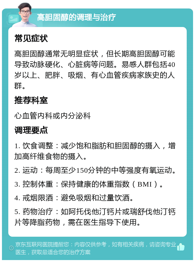 高胆固醇的调理与治疗 常见症状 高胆固醇通常无明显症状，但长期高胆固醇可能导致动脉硬化、心脏病等问题。易感人群包括40岁以上、肥胖、吸烟、有心血管疾病家族史的人群。 推荐科室 心血管内科或内分泌科 调理要点 1. 饮食调整：减少饱和脂肪和胆固醇的摄入，增加高纤维食物的摄入。 2. 运动：每周至少150分钟的中等强度有氧运动。 3. 控制体重：保持健康的体重指数（BMI）。 4. 戒烟限酒：避免吸烟和过量饮酒。 5. 药物治疗：如阿托伐他汀钙片或瑞舒伐他汀钙片等降脂药物，需在医生指导下使用。