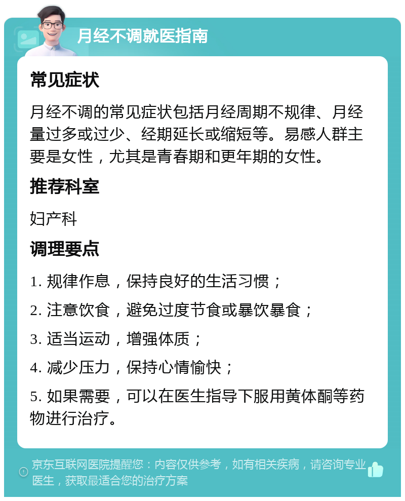 月经不调就医指南 常见症状 月经不调的常见症状包括月经周期不规律、月经量过多或过少、经期延长或缩短等。易感人群主要是女性，尤其是青春期和更年期的女性。 推荐科室 妇产科 调理要点 1. 规律作息，保持良好的生活习惯； 2. 注意饮食，避免过度节食或暴饮暴食； 3. 适当运动，增强体质； 4. 减少压力，保持心情愉快； 5. 如果需要，可以在医生指导下服用黄体酮等药物进行治疗。