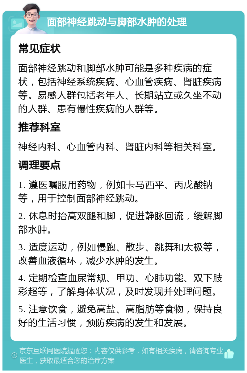 面部神经跳动与脚部水肿的处理 常见症状 面部神经跳动和脚部水肿可能是多种疾病的症状，包括神经系统疾病、心血管疾病、肾脏疾病等。易感人群包括老年人、长期站立或久坐不动的人群、患有慢性疾病的人群等。 推荐科室 神经内科、心血管内科、肾脏内科等相关科室。 调理要点 1. 遵医嘱服用药物，例如卡马西平、丙戊酸钠等，用于控制面部神经跳动。 2. 休息时抬高双腿和脚，促进静脉回流，缓解脚部水肿。 3. 适度运动，例如慢跑、散步、跳舞和太极等，改善血液循环，减少水肿的发生。 4. 定期检查血尿常规、甲功、心肺功能、双下肢彩超等，了解身体状况，及时发现并处理问题。 5. 注意饮食，避免高盐、高脂肪等食物，保持良好的生活习惯，预防疾病的发生和发展。