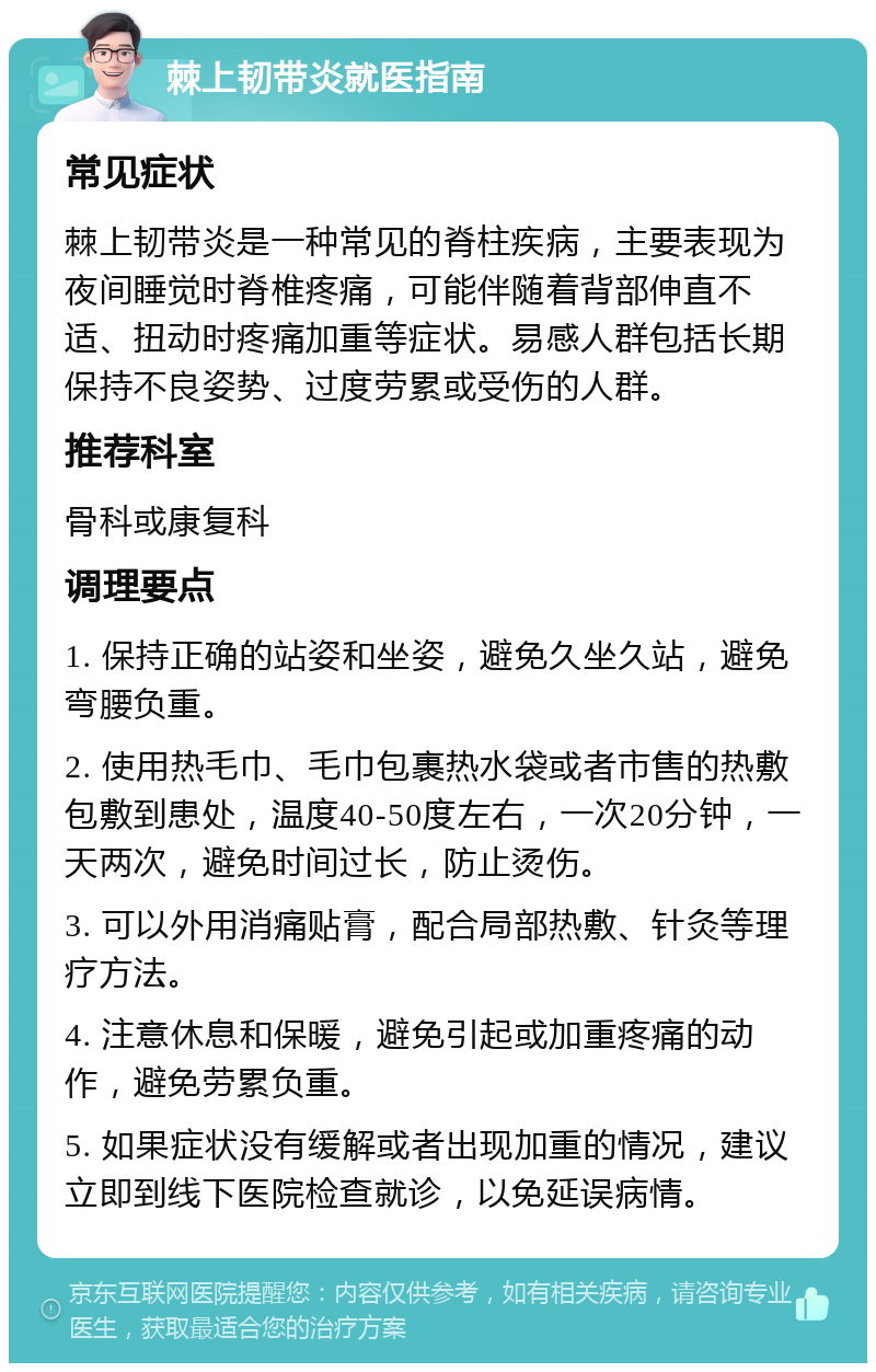 棘上韧带炎就医指南 常见症状 棘上韧带炎是一种常见的脊柱疾病，主要表现为夜间睡觉时脊椎疼痛，可能伴随着背部伸直不适、扭动时疼痛加重等症状。易感人群包括长期保持不良姿势、过度劳累或受伤的人群。 推荐科室 骨科或康复科 调理要点 1. 保持正确的站姿和坐姿，避免久坐久站，避免弯腰负重。 2. 使用热毛巾、毛巾包裹热水袋或者市售的热敷包敷到患处，温度40-50度左右，一次20分钟，一天两次，避免时间过长，防止烫伤。 3. 可以外用消痛贴膏，配合局部热敷、针灸等理疗方法。 4. 注意休息和保暖，避免引起或加重疼痛的动作，避免劳累负重。 5. 如果症状没有缓解或者出现加重的情况，建议立即到线下医院检查就诊，以免延误病情。