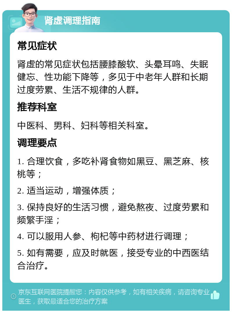 肾虚调理指南 常见症状 肾虚的常见症状包括腰膝酸软、头晕耳鸣、失眠健忘、性功能下降等，多见于中老年人群和长期过度劳累、生活不规律的人群。 推荐科室 中医科、男科、妇科等相关科室。 调理要点 1. 合理饮食，多吃补肾食物如黑豆、黑芝麻、核桃等； 2. 适当运动，增强体质； 3. 保持良好的生活习惯，避免熬夜、过度劳累和频繁手淫； 4. 可以服用人参、枸杞等中药材进行调理； 5. 如有需要，应及时就医，接受专业的中西医结合治疗。