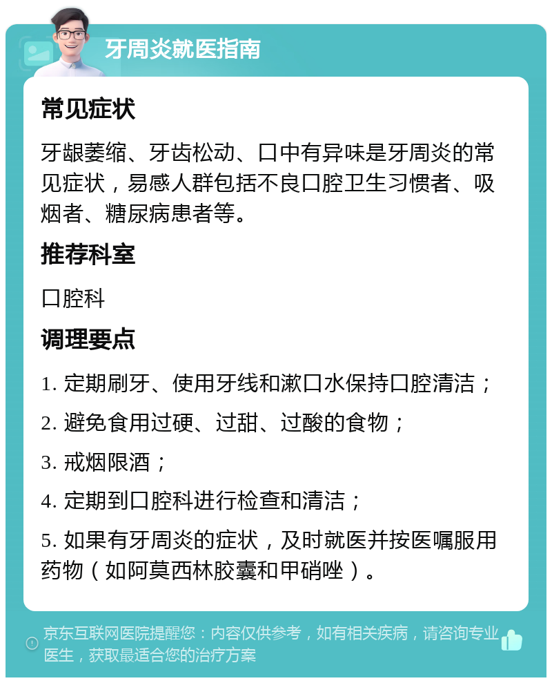 牙周炎就医指南 常见症状 牙龈萎缩、牙齿松动、口中有异味是牙周炎的常见症状，易感人群包括不良口腔卫生习惯者、吸烟者、糖尿病患者等。 推荐科室 口腔科 调理要点 1. 定期刷牙、使用牙线和漱口水保持口腔清洁； 2. 避免食用过硬、过甜、过酸的食物； 3. 戒烟限酒； 4. 定期到口腔科进行检查和清洁； 5. 如果有牙周炎的症状，及时就医并按医嘱服用药物（如阿莫西林胶囊和甲硝唑）。