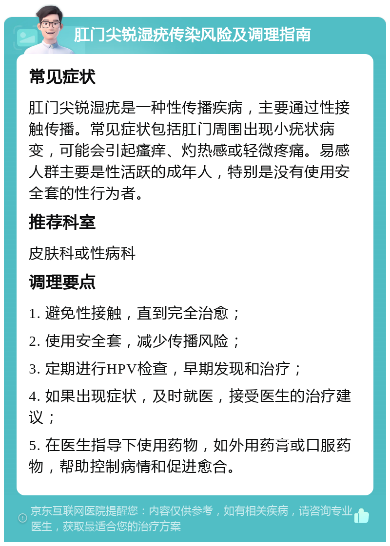 肛门尖锐湿疣传染风险及调理指南 常见症状 肛门尖锐湿疣是一种性传播疾病，主要通过性接触传播。常见症状包括肛门周围出现小疣状病变，可能会引起瘙痒、灼热感或轻微疼痛。易感人群主要是性活跃的成年人，特别是没有使用安全套的性行为者。 推荐科室 皮肤科或性病科 调理要点 1. 避免性接触，直到完全治愈； 2. 使用安全套，减少传播风险； 3. 定期进行HPV检查，早期发现和治疗； 4. 如果出现症状，及时就医，接受医生的治疗建议； 5. 在医生指导下使用药物，如外用药膏或口服药物，帮助控制病情和促进愈合。