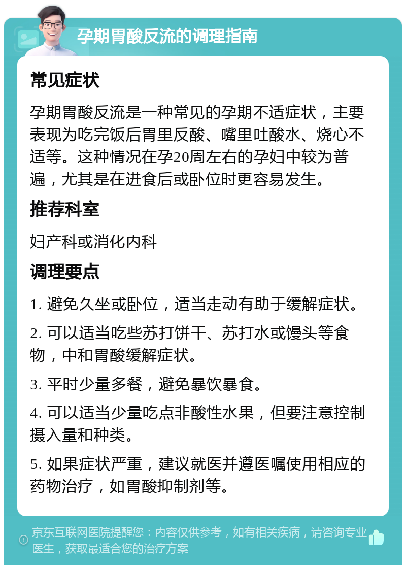 孕期胃酸反流的调理指南 常见症状 孕期胃酸反流是一种常见的孕期不适症状，主要表现为吃完饭后胃里反酸、嘴里吐酸水、烧心不适等。这种情况在孕20周左右的孕妇中较为普遍，尤其是在进食后或卧位时更容易发生。 推荐科室 妇产科或消化内科 调理要点 1. 避免久坐或卧位，适当走动有助于缓解症状。 2. 可以适当吃些苏打饼干、苏打水或馒头等食物，中和胃酸缓解症状。 3. 平时少量多餐，避免暴饮暴食。 4. 可以适当少量吃点非酸性水果，但要注意控制摄入量和种类。 5. 如果症状严重，建议就医并遵医嘱使用相应的药物治疗，如胃酸抑制剂等。