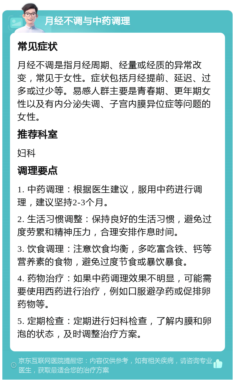 月经不调与中药调理 常见症状 月经不调是指月经周期、经量或经质的异常改变，常见于女性。症状包括月经提前、延迟、过多或过少等。易感人群主要是青春期、更年期女性以及有内分泌失调、子宫内膜异位症等问题的女性。 推荐科室 妇科 调理要点 1. 中药调理：根据医生建议，服用中药进行调理，建议坚持2-3个月。 2. 生活习惯调整：保持良好的生活习惯，避免过度劳累和精神压力，合理安排作息时间。 3. 饮食调理：注意饮食均衡，多吃富含铁、钙等营养素的食物，避免过度节食或暴饮暴食。 4. 药物治疗：如果中药调理效果不明显，可能需要使用西药进行治疗，例如口服避孕药或促排卵药物等。 5. 定期检查：定期进行妇科检查，了解内膜和卵泡的状态，及时调整治疗方案。