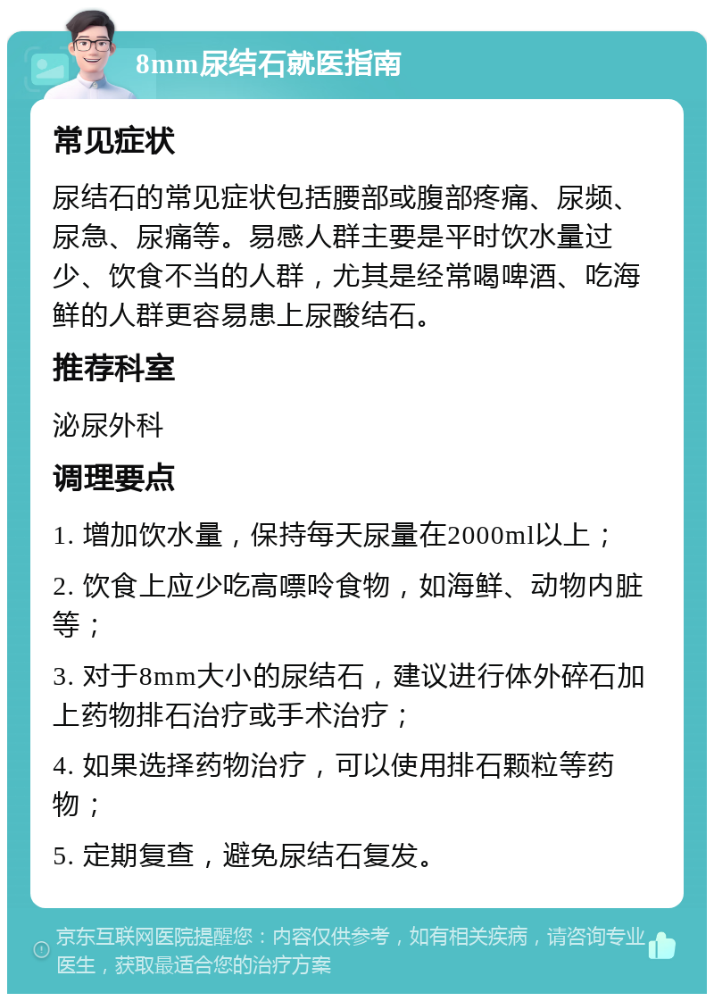 8mm尿结石就医指南 常见症状 尿结石的常见症状包括腰部或腹部疼痛、尿频、尿急、尿痛等。易感人群主要是平时饮水量过少、饮食不当的人群，尤其是经常喝啤酒、吃海鲜的人群更容易患上尿酸结石。 推荐科室 泌尿外科 调理要点 1. 增加饮水量，保持每天尿量在2000ml以上； 2. 饮食上应少吃高嘌呤食物，如海鲜、动物内脏等； 3. 对于8mm大小的尿结石，建议进行体外碎石加上药物排石治疗或手术治疗； 4. 如果选择药物治疗，可以使用排石颗粒等药物； 5. 定期复查，避免尿结石复发。