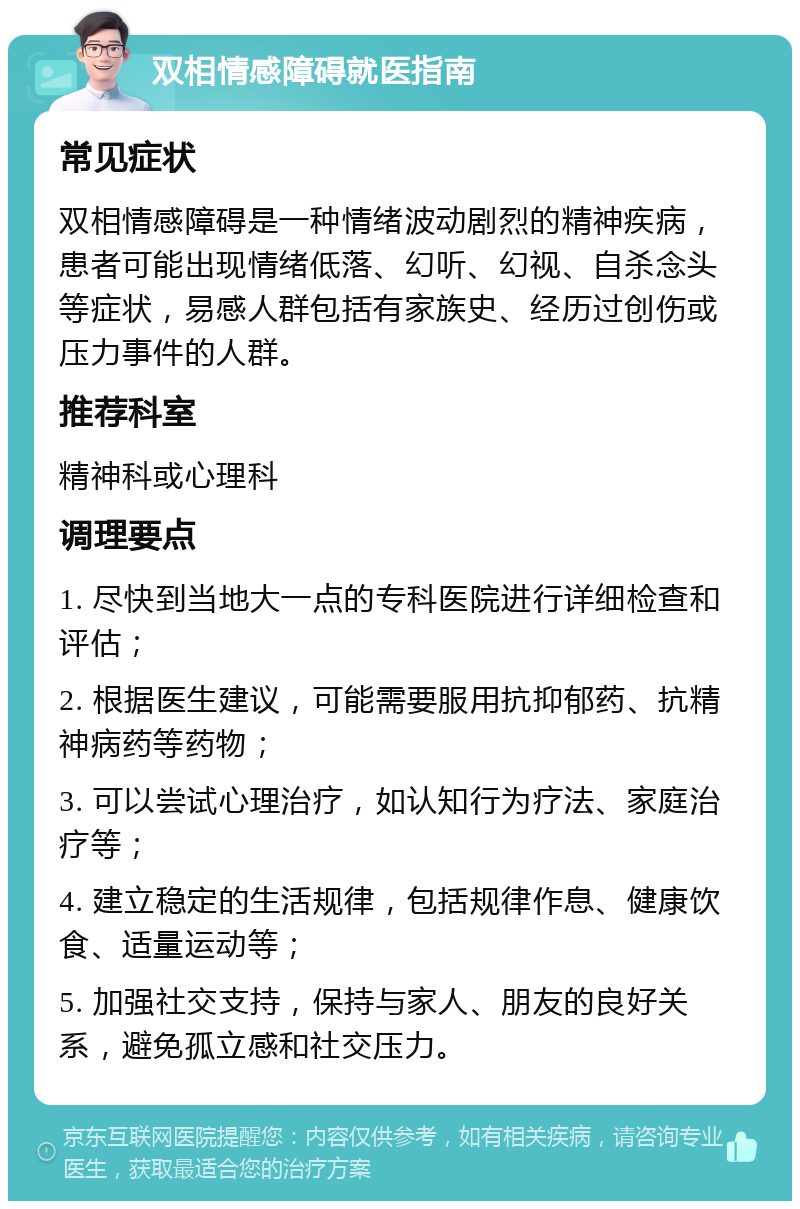 双相情感障碍就医指南 常见症状 双相情感障碍是一种情绪波动剧烈的精神疾病，患者可能出现情绪低落、幻听、幻视、自杀念头等症状，易感人群包括有家族史、经历过创伤或压力事件的人群。 推荐科室 精神科或心理科 调理要点 1. 尽快到当地大一点的专科医院进行详细检查和评估； 2. 根据医生建议，可能需要服用抗抑郁药、抗精神病药等药物； 3. 可以尝试心理治疗，如认知行为疗法、家庭治疗等； 4. 建立稳定的生活规律，包括规律作息、健康饮食、适量运动等； 5. 加强社交支持，保持与家人、朋友的良好关系，避免孤立感和社交压力。