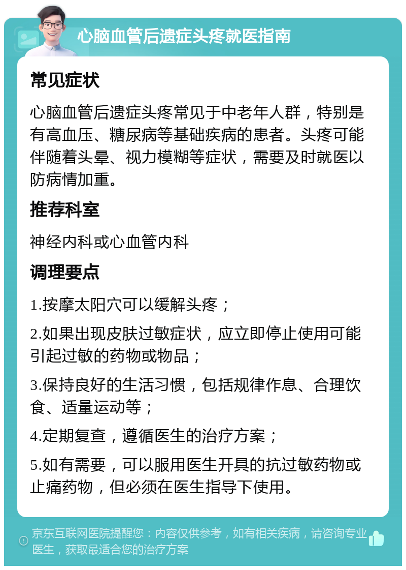 心脑血管后遗症头疼就医指南 常见症状 心脑血管后遗症头疼常见于中老年人群，特别是有高血压、糖尿病等基础疾病的患者。头疼可能伴随着头晕、视力模糊等症状，需要及时就医以防病情加重。 推荐科室 神经内科或心血管内科 调理要点 1.按摩太阳穴可以缓解头疼； 2.如果出现皮肤过敏症状，应立即停止使用可能引起过敏的药物或物品； 3.保持良好的生活习惯，包括规律作息、合理饮食、适量运动等； 4.定期复查，遵循医生的治疗方案； 5.如有需要，可以服用医生开具的抗过敏药物或止痛药物，但必须在医生指导下使用。