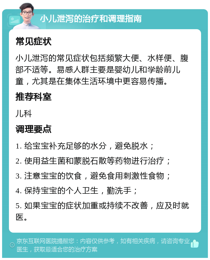 小儿泄泻的治疗和调理指南 常见症状 小儿泄泻的常见症状包括频繁大便、水样便、腹部不适等。易感人群主要是婴幼儿和学龄前儿童，尤其是在集体生活环境中更容易传播。 推荐科室 儿科 调理要点 1. 给宝宝补充足够的水分，避免脱水； 2. 使用益生菌和蒙脱石散等药物进行治疗； 3. 注意宝宝的饮食，避免食用刺激性食物； 4. 保持宝宝的个人卫生，勤洗手； 5. 如果宝宝的症状加重或持续不改善，应及时就医。