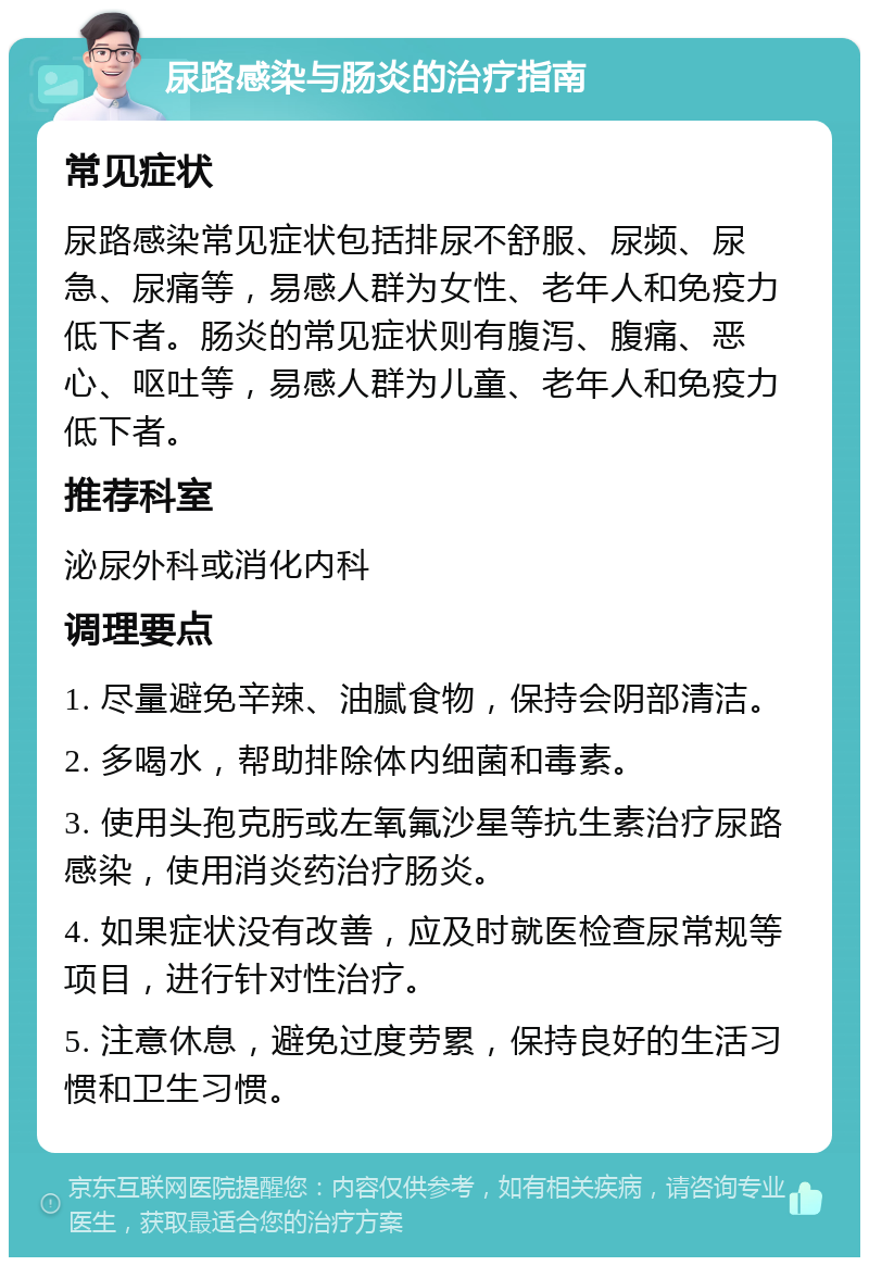 尿路感染与肠炎的治疗指南 常见症状 尿路感染常见症状包括排尿不舒服、尿频、尿急、尿痛等，易感人群为女性、老年人和免疫力低下者。肠炎的常见症状则有腹泻、腹痛、恶心、呕吐等，易感人群为儿童、老年人和免疫力低下者。 推荐科室 泌尿外科或消化内科 调理要点 1. 尽量避免辛辣、油腻食物，保持会阴部清洁。 2. 多喝水，帮助排除体内细菌和毒素。 3. 使用头孢克肟或左氧氟沙星等抗生素治疗尿路感染，使用消炎药治疗肠炎。 4. 如果症状没有改善，应及时就医检查尿常规等项目，进行针对性治疗。 5. 注意休息，避免过度劳累，保持良好的生活习惯和卫生习惯。