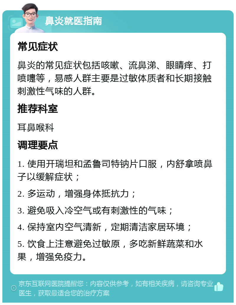 鼻炎就医指南 常见症状 鼻炎的常见症状包括咳嗽、流鼻涕、眼睛痒、打喷嚏等，易感人群主要是过敏体质者和长期接触刺激性气味的人群。 推荐科室 耳鼻喉科 调理要点 1. 使用开瑞坦和孟鲁司特钠片口服，内舒拿喷鼻子以缓解症状； 2. 多运动，增强身体抵抗力； 3. 避免吸入冷空气或有刺激性的气味； 4. 保持室内空气清新，定期清洁家居环境； 5. 饮食上注意避免过敏原，多吃新鲜蔬菜和水果，增强免疫力。