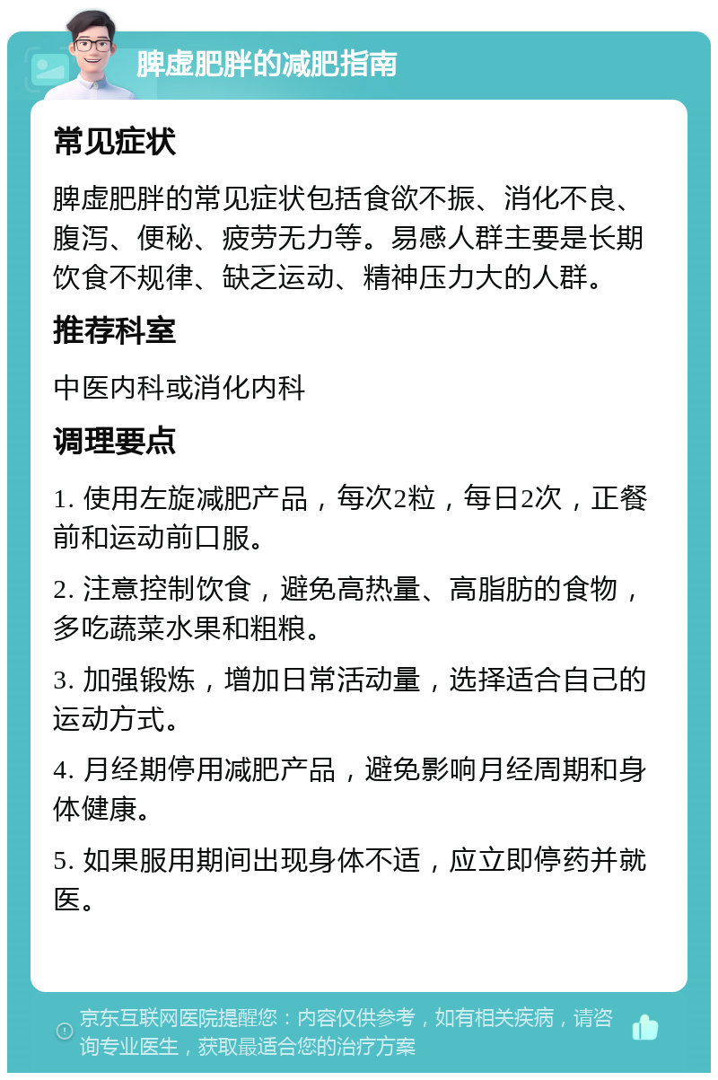 脾虚肥胖的减肥指南 常见症状 脾虚肥胖的常见症状包括食欲不振、消化不良、腹泻、便秘、疲劳无力等。易感人群主要是长期饮食不规律、缺乏运动、精神压力大的人群。 推荐科室 中医内科或消化内科 调理要点 1. 使用左旋减肥产品，每次2粒，每日2次，正餐前和运动前口服。 2. 注意控制饮食，避免高热量、高脂肪的食物，多吃蔬菜水果和粗粮。 3. 加强锻炼，增加日常活动量，选择适合自己的运动方式。 4. 月经期停用减肥产品，避免影响月经周期和身体健康。 5. 如果服用期间出现身体不适，应立即停药并就医。