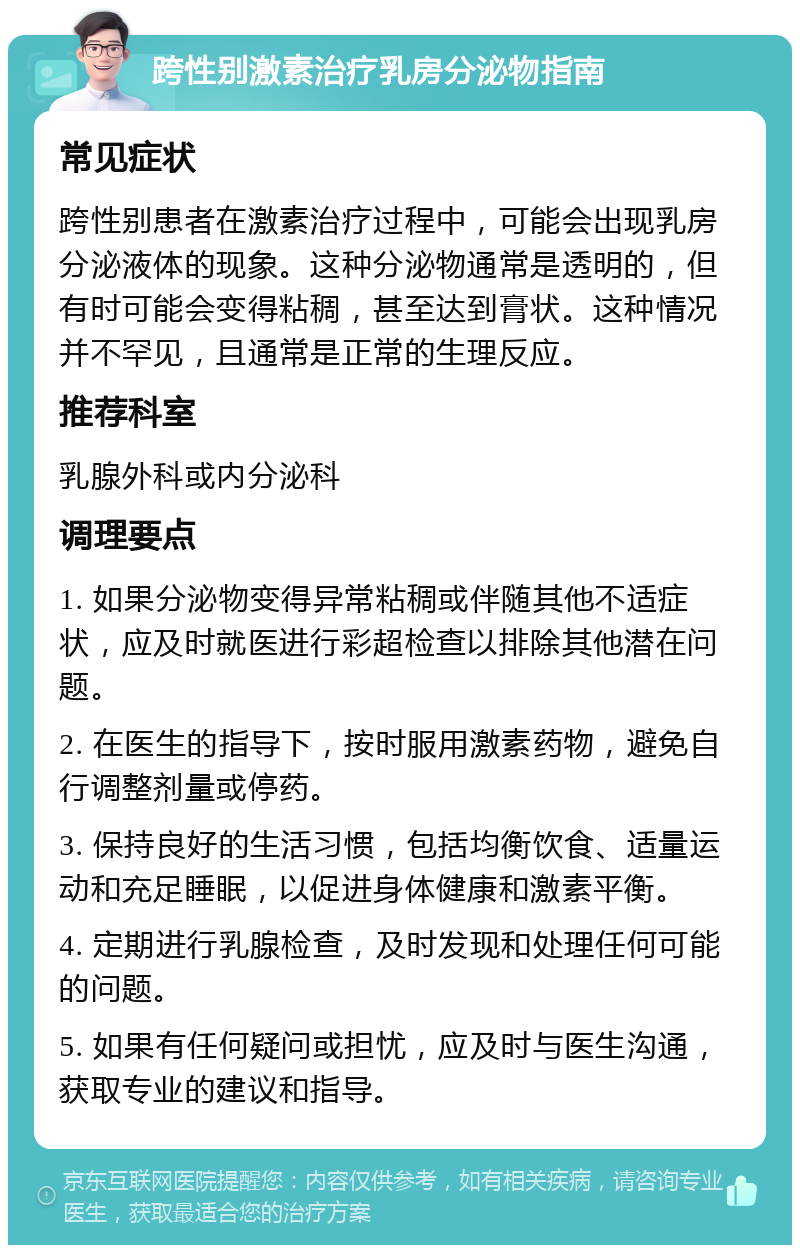 跨性别激素治疗乳房分泌物指南 常见症状 跨性别患者在激素治疗过程中，可能会出现乳房分泌液体的现象。这种分泌物通常是透明的，但有时可能会变得粘稠，甚至达到膏状。这种情况并不罕见，且通常是正常的生理反应。 推荐科室 乳腺外科或内分泌科 调理要点 1. 如果分泌物变得异常粘稠或伴随其他不适症状，应及时就医进行彩超检查以排除其他潜在问题。 2. 在医生的指导下，按时服用激素药物，避免自行调整剂量或停药。 3. 保持良好的生活习惯，包括均衡饮食、适量运动和充足睡眠，以促进身体健康和激素平衡。 4. 定期进行乳腺检查，及时发现和处理任何可能的问题。 5. 如果有任何疑问或担忧，应及时与医生沟通，获取专业的建议和指导。