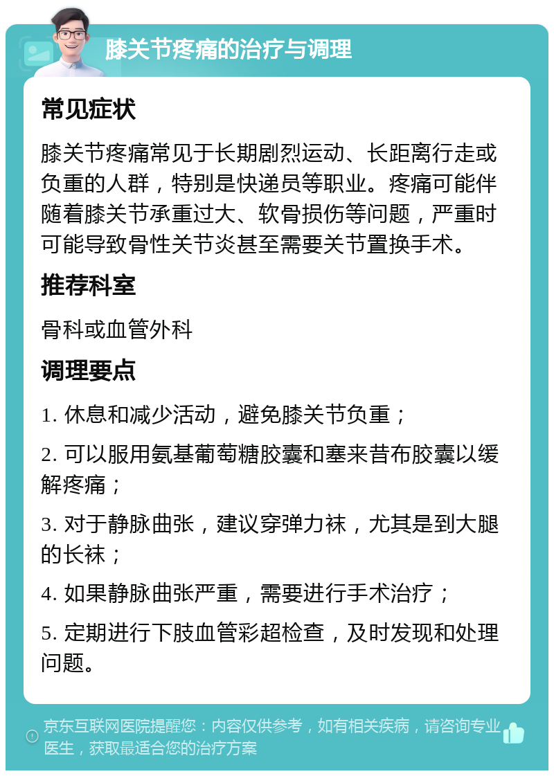 膝关节疼痛的治疗与调理 常见症状 膝关节疼痛常见于长期剧烈运动、长距离行走或负重的人群，特别是快递员等职业。疼痛可能伴随着膝关节承重过大、软骨损伤等问题，严重时可能导致骨性关节炎甚至需要关节置换手术。 推荐科室 骨科或血管外科 调理要点 1. 休息和减少活动，避免膝关节负重； 2. 可以服用氨基葡萄糖胶囊和塞来昔布胶囊以缓解疼痛； 3. 对于静脉曲张，建议穿弹力袜，尤其是到大腿的长袜； 4. 如果静脉曲张严重，需要进行手术治疗； 5. 定期进行下肢血管彩超检查，及时发现和处理问题。