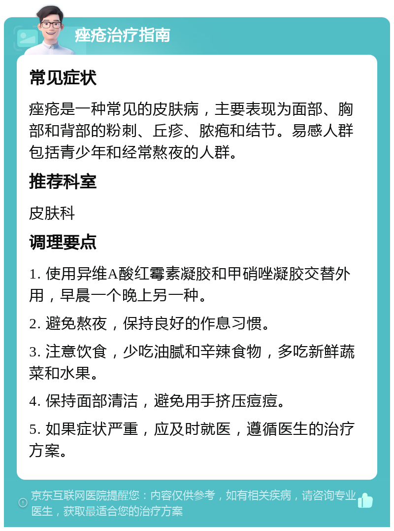 痤疮治疗指南 常见症状 痤疮是一种常见的皮肤病，主要表现为面部、胸部和背部的粉刺、丘疹、脓疱和结节。易感人群包括青少年和经常熬夜的人群。 推荐科室 皮肤科 调理要点 1. 使用异维A酸红霉素凝胶和甲硝唑凝胶交替外用，早晨一个晚上另一种。 2. 避免熬夜，保持良好的作息习惯。 3. 注意饮食，少吃油腻和辛辣食物，多吃新鲜蔬菜和水果。 4. 保持面部清洁，避免用手挤压痘痘。 5. 如果症状严重，应及时就医，遵循医生的治疗方案。