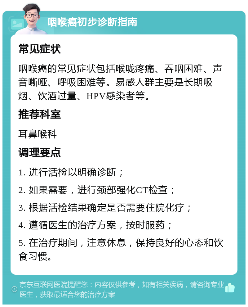 咽喉癌初步诊断指南 常见症状 咽喉癌的常见症状包括喉咙疼痛、吞咽困难、声音嘶哑、呼吸困难等。易感人群主要是长期吸烟、饮酒过量、HPV感染者等。 推荐科室 耳鼻喉科 调理要点 1. 进行活检以明确诊断； 2. 如果需要，进行颈部强化CT检查； 3. 根据活检结果确定是否需要住院化疗； 4. 遵循医生的治疗方案，按时服药； 5. 在治疗期间，注意休息，保持良好的心态和饮食习惯。