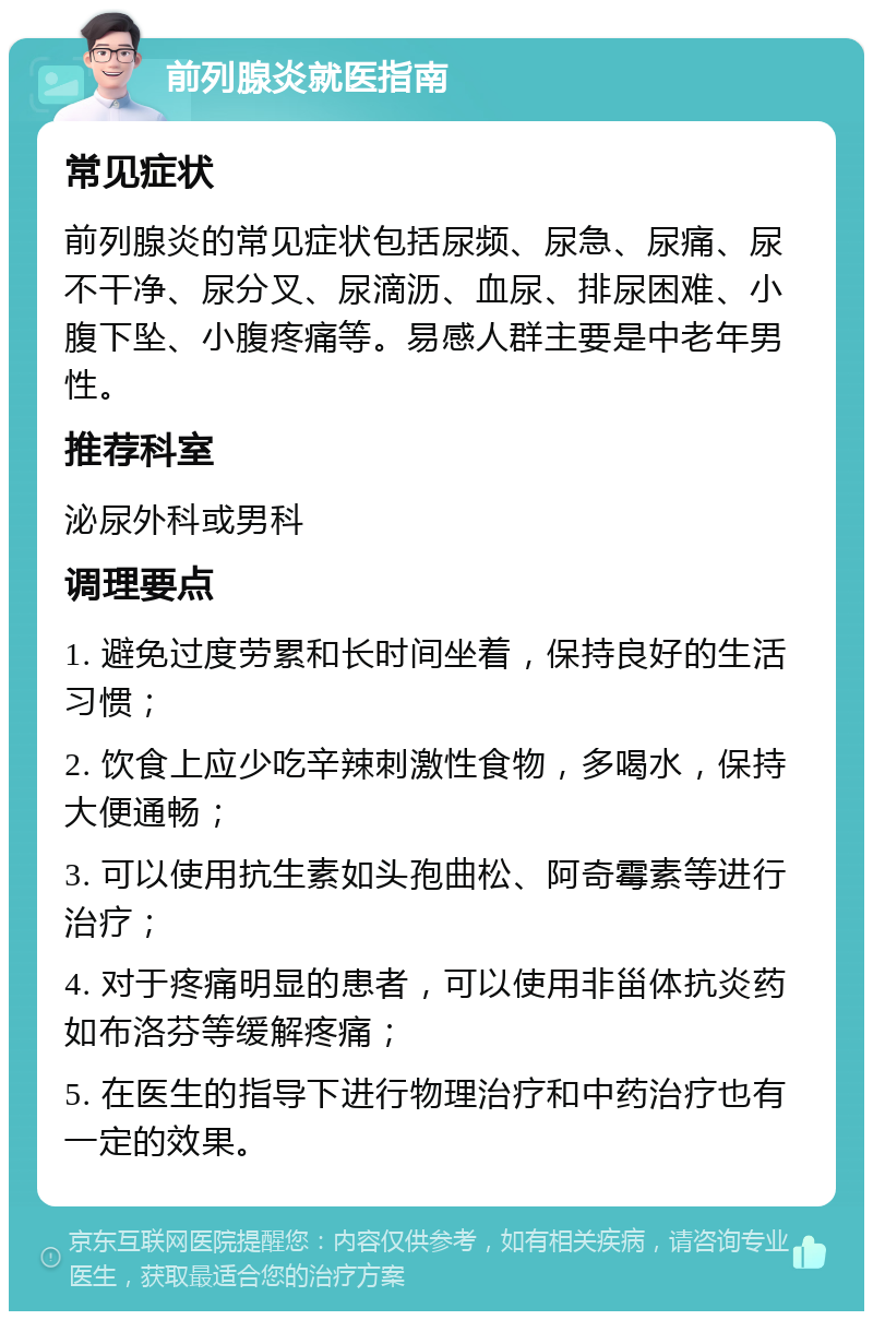 前列腺炎就医指南 常见症状 前列腺炎的常见症状包括尿频、尿急、尿痛、尿不干净、尿分叉、尿滴沥、血尿、排尿困难、小腹下坠、小腹疼痛等。易感人群主要是中老年男性。 推荐科室 泌尿外科或男科 调理要点 1. 避免过度劳累和长时间坐着，保持良好的生活习惯； 2. 饮食上应少吃辛辣刺激性食物，多喝水，保持大便通畅； 3. 可以使用抗生素如头孢曲松、阿奇霉素等进行治疗； 4. 对于疼痛明显的患者，可以使用非甾体抗炎药如布洛芬等缓解疼痛； 5. 在医生的指导下进行物理治疗和中药治疗也有一定的效果。