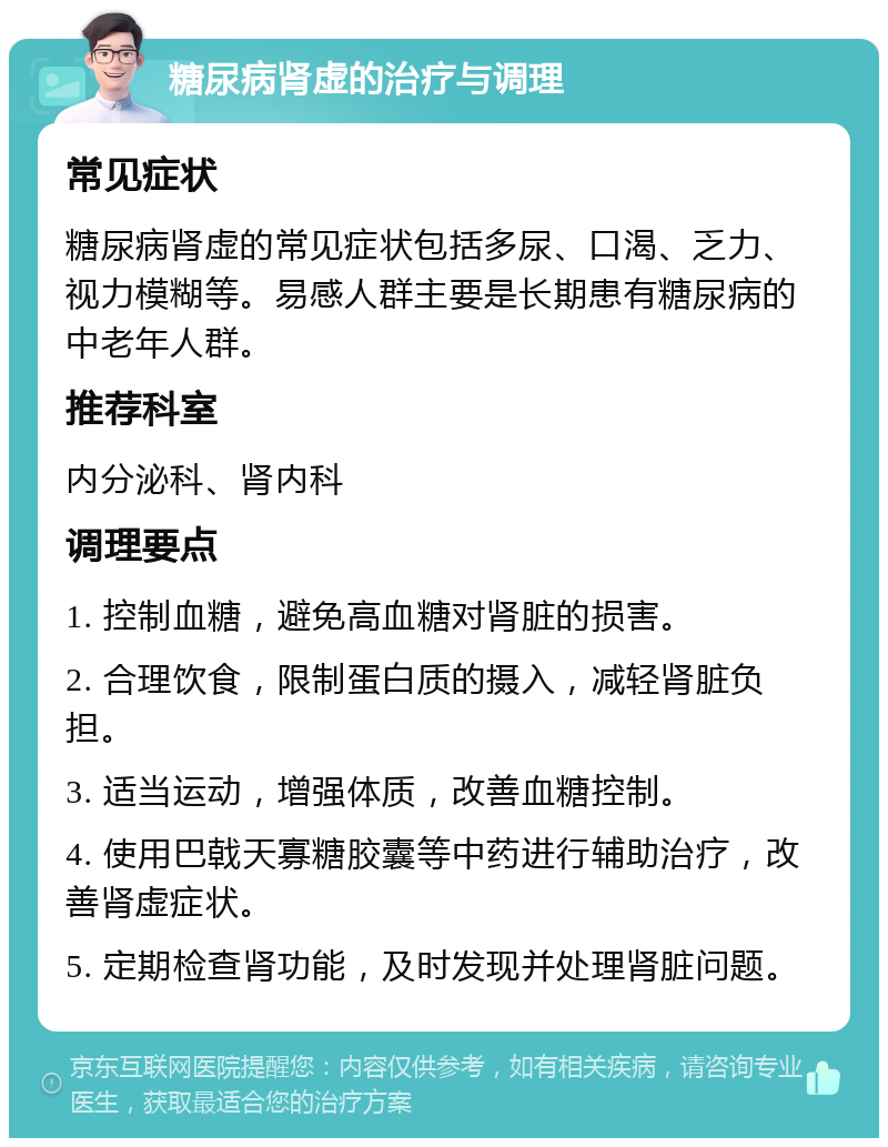 糖尿病肾虚的治疗与调理 常见症状 糖尿病肾虚的常见症状包括多尿、口渴、乏力、视力模糊等。易感人群主要是长期患有糖尿病的中老年人群。 推荐科室 内分泌科、肾内科 调理要点 1. 控制血糖，避免高血糖对肾脏的损害。 2. 合理饮食，限制蛋白质的摄入，减轻肾脏负担。 3. 适当运动，增强体质，改善血糖控制。 4. 使用巴戟天寡糖胶囊等中药进行辅助治疗，改善肾虚症状。 5. 定期检查肾功能，及时发现并处理肾脏问题。