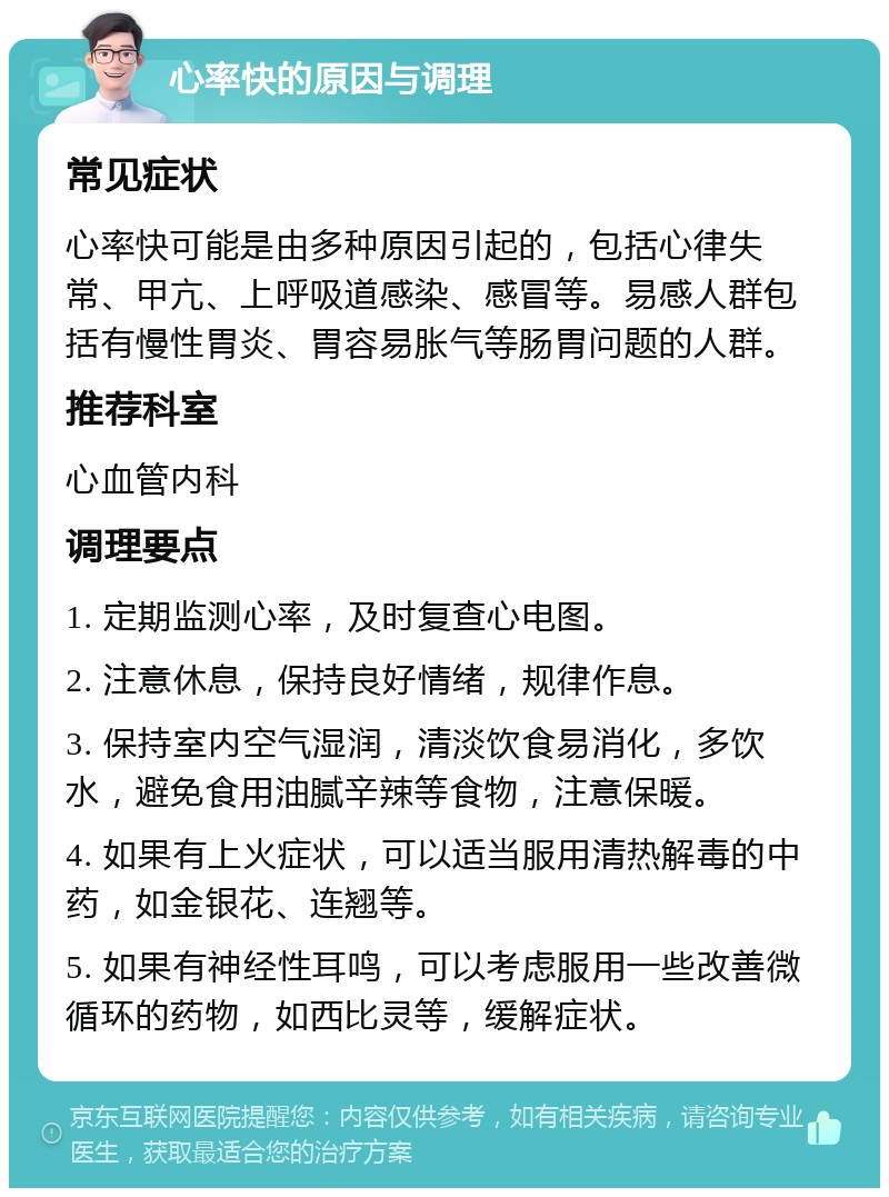 心率快的原因与调理 常见症状 心率快可能是由多种原因引起的，包括心律失常、甲亢、上呼吸道感染、感冒等。易感人群包括有慢性胃炎、胃容易胀气等肠胃问题的人群。 推荐科室 心血管内科 调理要点 1. 定期监测心率，及时复查心电图。 2. 注意休息，保持良好情绪，规律作息。 3. 保持室内空气湿润，清淡饮食易消化，多饮水，避免食用油腻辛辣等食物，注意保暖。 4. 如果有上火症状，可以适当服用清热解毒的中药，如金银花、连翘等。 5. 如果有神经性耳鸣，可以考虑服用一些改善微循环的药物，如西比灵等，缓解症状。