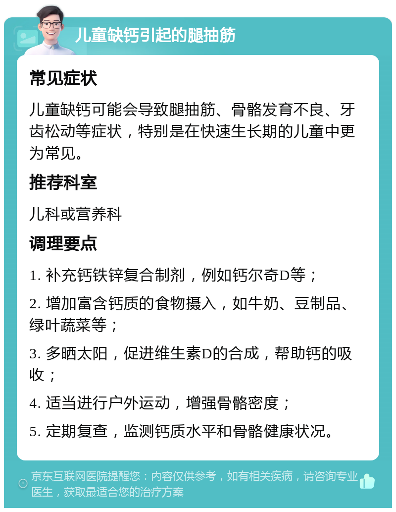 儿童缺钙引起的腿抽筋 常见症状 儿童缺钙可能会导致腿抽筋、骨骼发育不良、牙齿松动等症状，特别是在快速生长期的儿童中更为常见。 推荐科室 儿科或营养科 调理要点 1. 补充钙铁锌复合制剂，例如钙尔奇D等； 2. 增加富含钙质的食物摄入，如牛奶、豆制品、绿叶蔬菜等； 3. 多晒太阳，促进维生素D的合成，帮助钙的吸收； 4. 适当进行户外运动，增强骨骼密度； 5. 定期复查，监测钙质水平和骨骼健康状况。