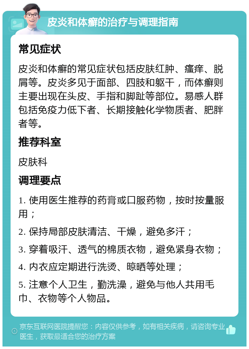 皮炎和体癣的治疗与调理指南 常见症状 皮炎和体癣的常见症状包括皮肤红肿、瘙痒、脱屑等。皮炎多见于面部、四肢和躯干，而体癣则主要出现在头皮、手指和脚趾等部位。易感人群包括免疫力低下者、长期接触化学物质者、肥胖者等。 推荐科室 皮肤科 调理要点 1. 使用医生推荐的药膏或口服药物，按时按量服用； 2. 保持局部皮肤清洁、干燥，避免多汗； 3. 穿着吸汗、透气的棉质衣物，避免紧身衣物； 4. 内衣应定期进行洗烫、晾晒等处理； 5. 注意个人卫生，勤洗澡，避免与他人共用毛巾、衣物等个人物品。