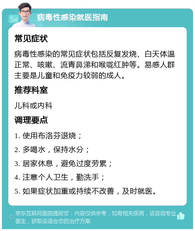 病毒性感染就医指南 常见症状 病毒性感染的常见症状包括反复发烧、白天体温正常、咳嗽、流青鼻涕和喉咙红肿等。易感人群主要是儿童和免疫力较弱的成人。 推荐科室 儿科或内科 调理要点 1. 使用布洛芬退烧； 2. 多喝水，保持水分； 3. 居家休息，避免过度劳累； 4. 注意个人卫生，勤洗手； 5. 如果症状加重或持续不改善，及时就医。