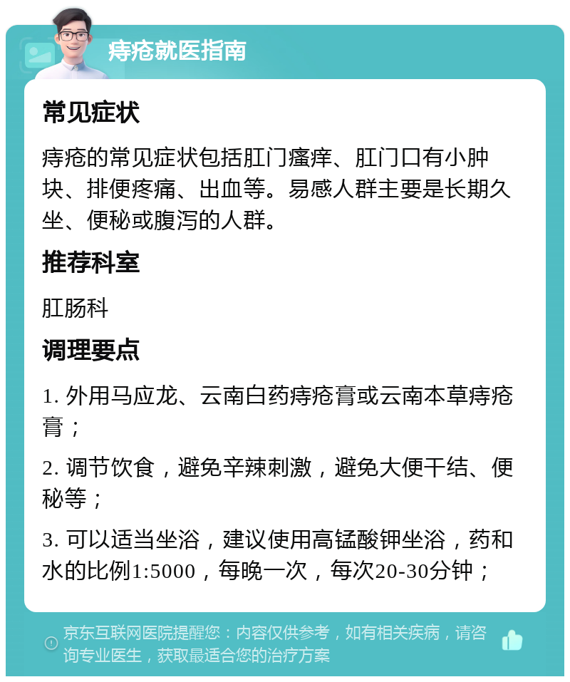 痔疮就医指南 常见症状 痔疮的常见症状包括肛门瘙痒、肛门口有小肿块、排便疼痛、出血等。易感人群主要是长期久坐、便秘或腹泻的人群。 推荐科室 肛肠科 调理要点 1. 外用马应龙、云南白药痔疮膏或云南本草痔疮膏； 2. 调节饮食，避免辛辣刺激，避免大便干结、便秘等； 3. 可以适当坐浴，建议使用高锰酸钾坐浴，药和水的比例1:5000，每晚一次，每次20-30分钟；