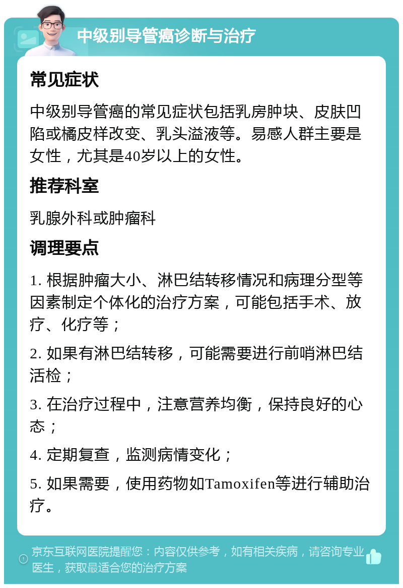 中级别导管癌诊断与治疗 常见症状 中级别导管癌的常见症状包括乳房肿块、皮肤凹陷或橘皮样改变、乳头溢液等。易感人群主要是女性，尤其是40岁以上的女性。 推荐科室 乳腺外科或肿瘤科 调理要点 1. 根据肿瘤大小、淋巴结转移情况和病理分型等因素制定个体化的治疗方案，可能包括手术、放疗、化疗等； 2. 如果有淋巴结转移，可能需要进行前哨淋巴结活检； 3. 在治疗过程中，注意营养均衡，保持良好的心态； 4. 定期复查，监测病情变化； 5. 如果需要，使用药物如Tamoxifen等进行辅助治疗。