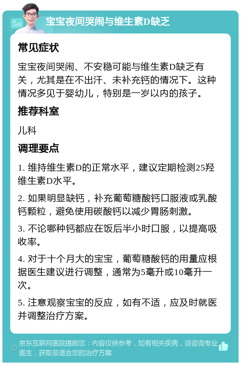 宝宝夜间哭闹与维生素D缺乏 常见症状 宝宝夜间哭闹、不安稳可能与维生素D缺乏有关，尤其是在不出汗、未补充钙的情况下。这种情况多见于婴幼儿，特别是一岁以内的孩子。 推荐科室 儿科 调理要点 1. 维持维生素D的正常水平，建议定期检测25羟维生素D水平。 2. 如果明显缺钙，补充葡萄糖酸钙口服液或乳酸钙颗粒，避免使用碳酸钙以减少胃肠刺激。 3. 不论哪种钙都应在饭后半小时口服，以提高吸收率。 4. 对于十个月大的宝宝，葡萄糖酸钙的用量应根据医生建议进行调整，通常为5毫升或10毫升一次。 5. 注意观察宝宝的反应，如有不适，应及时就医并调整治疗方案。