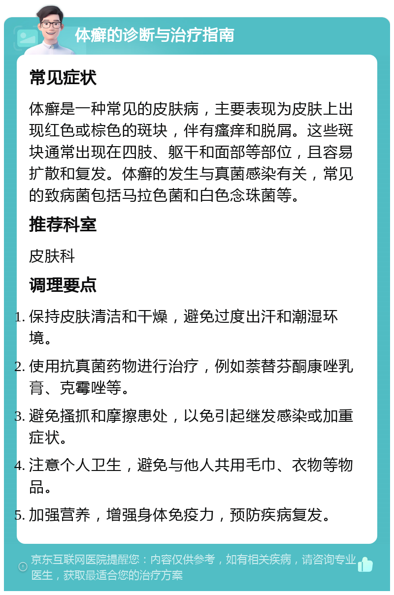 体癣的诊断与治疗指南 常见症状 体癣是一种常见的皮肤病，主要表现为皮肤上出现红色或棕色的斑块，伴有瘙痒和脱屑。这些斑块通常出现在四肢、躯干和面部等部位，且容易扩散和复发。体癣的发生与真菌感染有关，常见的致病菌包括马拉色菌和白色念珠菌等。 推荐科室 皮肤科 调理要点 保持皮肤清洁和干燥，避免过度出汗和潮湿环境。 使用抗真菌药物进行治疗，例如萘替芬酮康唑乳膏、克霉唑等。 避免搔抓和摩擦患处，以免引起继发感染或加重症状。 注意个人卫生，避免与他人共用毛巾、衣物等物品。 加强营养，增强身体免疫力，预防疾病复发。