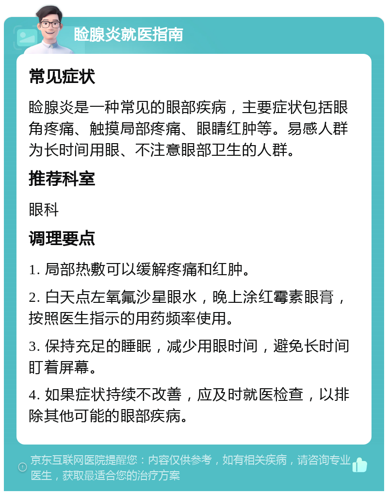 睑腺炎就医指南 常见症状 睑腺炎是一种常见的眼部疾病，主要症状包括眼角疼痛、触摸局部疼痛、眼睛红肿等。易感人群为长时间用眼、不注意眼部卫生的人群。 推荐科室 眼科 调理要点 1. 局部热敷可以缓解疼痛和红肿。 2. 白天点左氧氟沙星眼水，晚上涂红霉素眼膏，按照医生指示的用药频率使用。 3. 保持充足的睡眠，减少用眼时间，避免长时间盯着屏幕。 4. 如果症状持续不改善，应及时就医检查，以排除其他可能的眼部疾病。