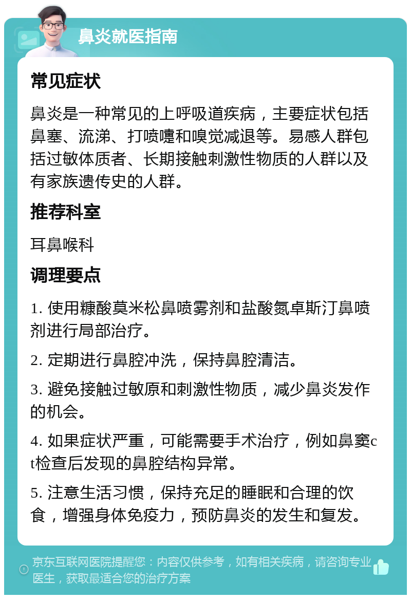 鼻炎就医指南 常见症状 鼻炎是一种常见的上呼吸道疾病，主要症状包括鼻塞、流涕、打喷嚏和嗅觉减退等。易感人群包括过敏体质者、长期接触刺激性物质的人群以及有家族遗传史的人群。 推荐科室 耳鼻喉科 调理要点 1. 使用糠酸莫米松鼻喷雾剂和盐酸氮卓斯汀鼻喷剂进行局部治疗。 2. 定期进行鼻腔冲洗，保持鼻腔清洁。 3. 避免接触过敏原和刺激性物质，减少鼻炎发作的机会。 4. 如果症状严重，可能需要手术治疗，例如鼻窦ct检查后发现的鼻腔结构异常。 5. 注意生活习惯，保持充足的睡眠和合理的饮食，增强身体免疫力，预防鼻炎的发生和复发。