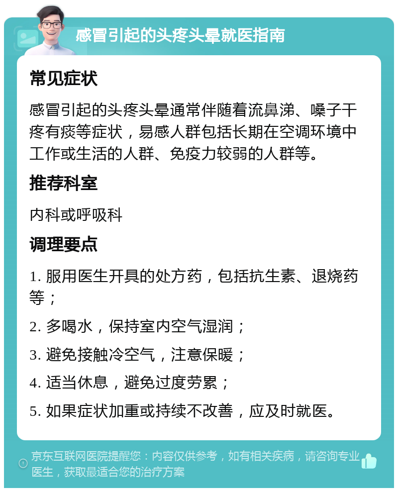 感冒引起的头疼头晕就医指南 常见症状 感冒引起的头疼头晕通常伴随着流鼻涕、嗓子干疼有痰等症状，易感人群包括长期在空调环境中工作或生活的人群、免疫力较弱的人群等。 推荐科室 内科或呼吸科 调理要点 1. 服用医生开具的处方药，包括抗生素、退烧药等； 2. 多喝水，保持室内空气湿润； 3. 避免接触冷空气，注意保暖； 4. 适当休息，避免过度劳累； 5. 如果症状加重或持续不改善，应及时就医。