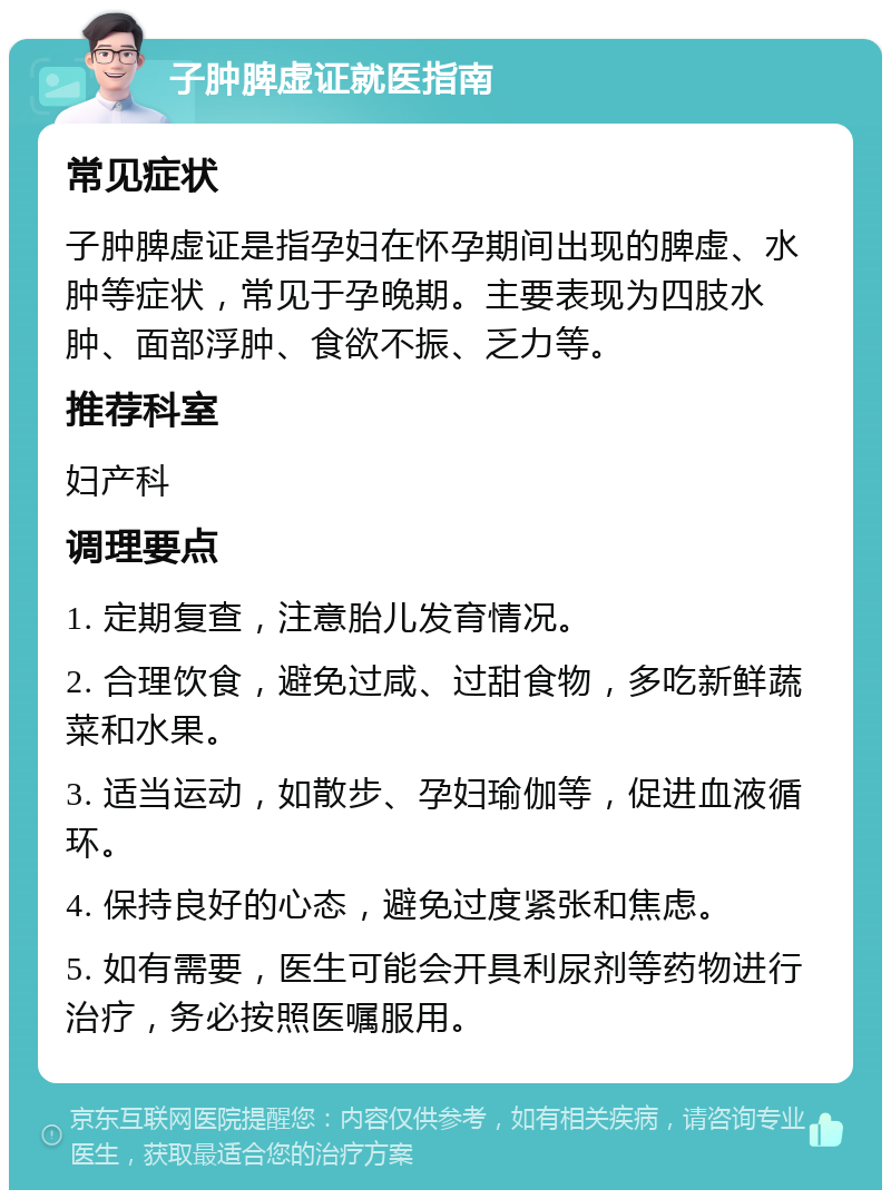 子肿脾虚证就医指南 常见症状 子肿脾虚证是指孕妇在怀孕期间出现的脾虚、水肿等症状，常见于孕晚期。主要表现为四肢水肿、面部浮肿、食欲不振、乏力等。 推荐科室 妇产科 调理要点 1. 定期复查，注意胎儿发育情况。 2. 合理饮食，避免过咸、过甜食物，多吃新鲜蔬菜和水果。 3. 适当运动，如散步、孕妇瑜伽等，促进血液循环。 4. 保持良好的心态，避免过度紧张和焦虑。 5. 如有需要，医生可能会开具利尿剂等药物进行治疗，务必按照医嘱服用。