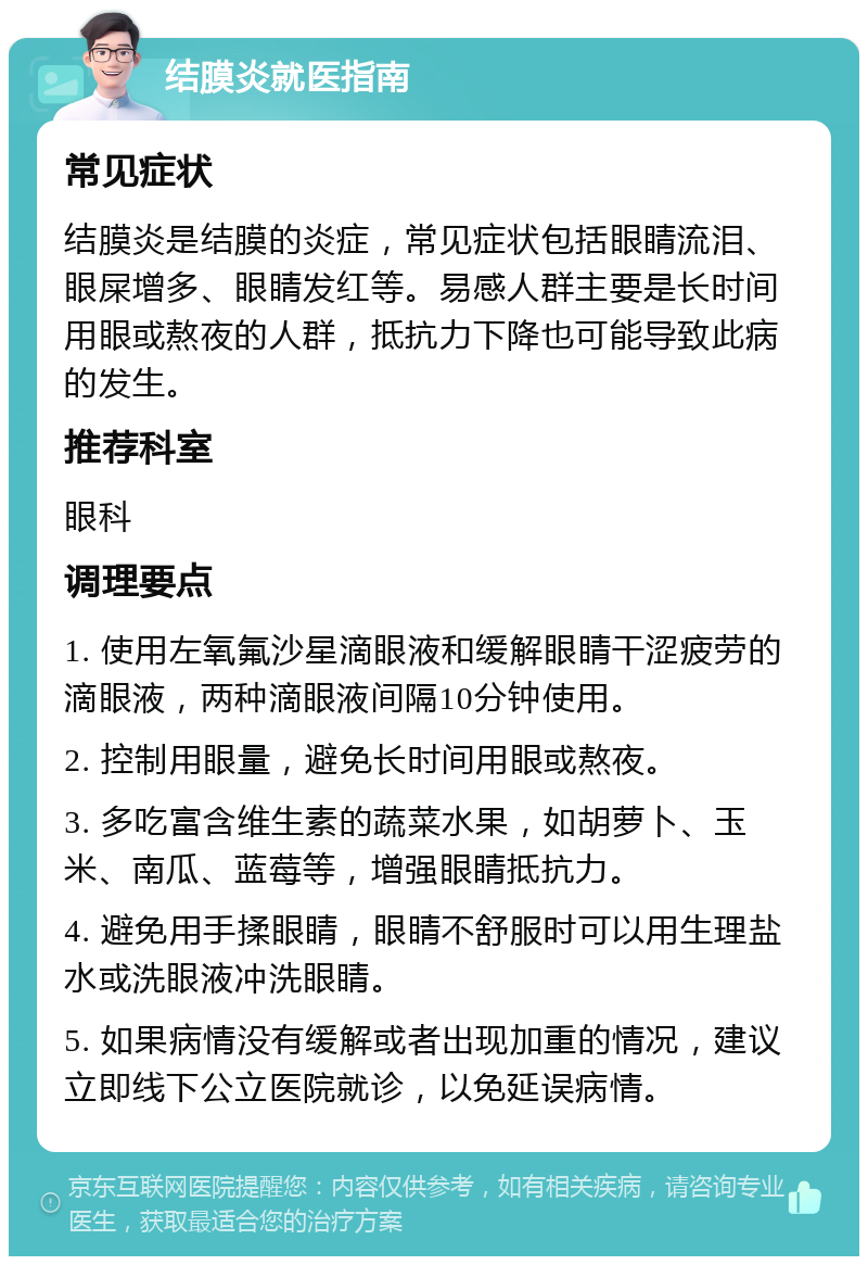 结膜炎就医指南 常见症状 结膜炎是结膜的炎症，常见症状包括眼睛流泪、眼屎增多、眼睛发红等。易感人群主要是长时间用眼或熬夜的人群，抵抗力下降也可能导致此病的发生。 推荐科室 眼科 调理要点 1. 使用左氧氟沙星滴眼液和缓解眼睛干涩疲劳的滴眼液，两种滴眼液间隔10分钟使用。 2. 控制用眼量，避免长时间用眼或熬夜。 3. 多吃富含维生素的蔬菜水果，如胡萝卜、玉米、南瓜、蓝莓等，增强眼睛抵抗力。 4. 避免用手揉眼睛，眼睛不舒服时可以用生理盐水或洗眼液冲洗眼睛。 5. 如果病情没有缓解或者出现加重的情况，建议立即线下公立医院就诊，以免延误病情。