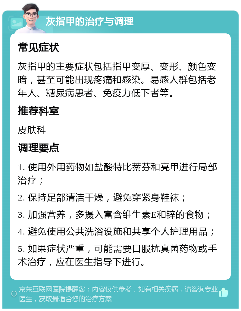 灰指甲的治疗与调理 常见症状 灰指甲的主要症状包括指甲变厚、变形、颜色变暗，甚至可能出现疼痛和感染。易感人群包括老年人、糖尿病患者、免疫力低下者等。 推荐科室 皮肤科 调理要点 1. 使用外用药物如盐酸特比萘芬和亮甲进行局部治疗； 2. 保持足部清洁干燥，避免穿紧身鞋袜； 3. 加强营养，多摄入富含维生素E和锌的食物； 4. 避免使用公共洗浴设施和共享个人护理用品； 5. 如果症状严重，可能需要口服抗真菌药物或手术治疗，应在医生指导下进行。