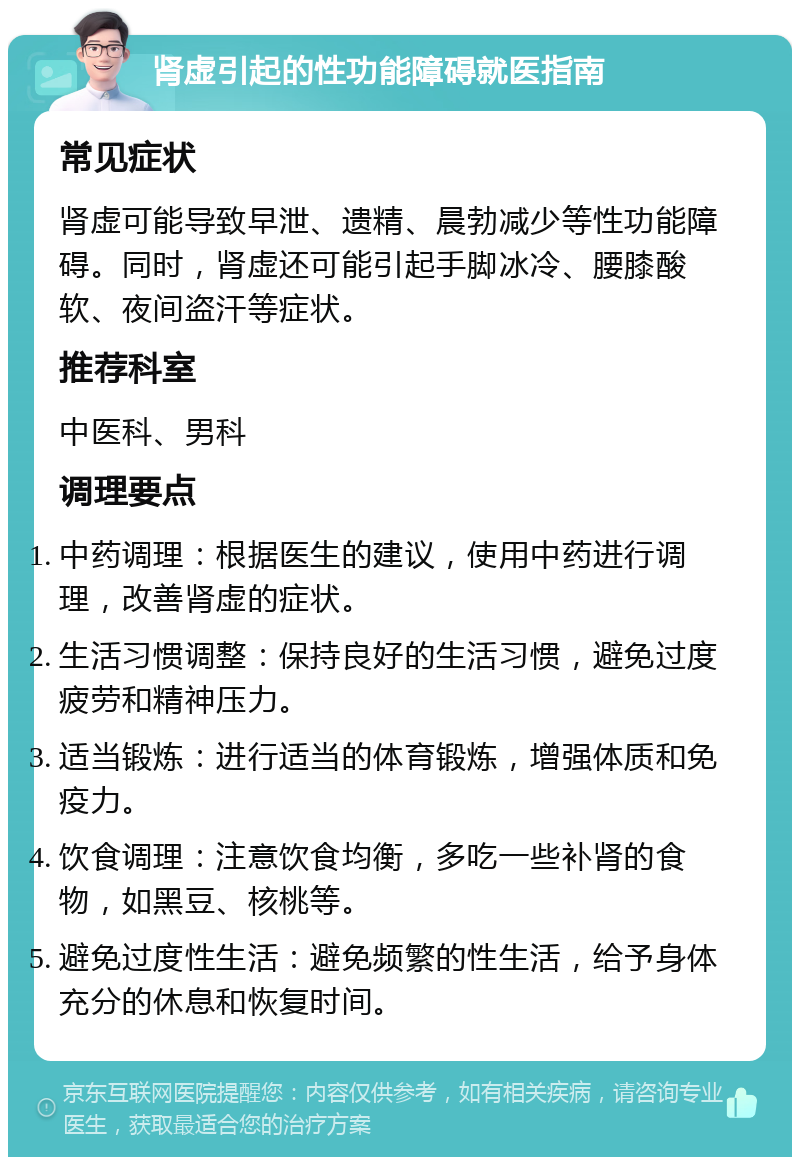 肾虚引起的性功能障碍就医指南 常见症状 肾虚可能导致早泄、遗精、晨勃减少等性功能障碍。同时，肾虚还可能引起手脚冰冷、腰膝酸软、夜间盗汗等症状。 推荐科室 中医科、男科 调理要点 中药调理：根据医生的建议，使用中药进行调理，改善肾虚的症状。 生活习惯调整：保持良好的生活习惯，避免过度疲劳和精神压力。 适当锻炼：进行适当的体育锻炼，增强体质和免疫力。 饮食调理：注意饮食均衡，多吃一些补肾的食物，如黑豆、核桃等。 避免过度性生活：避免频繁的性生活，给予身体充分的休息和恢复时间。