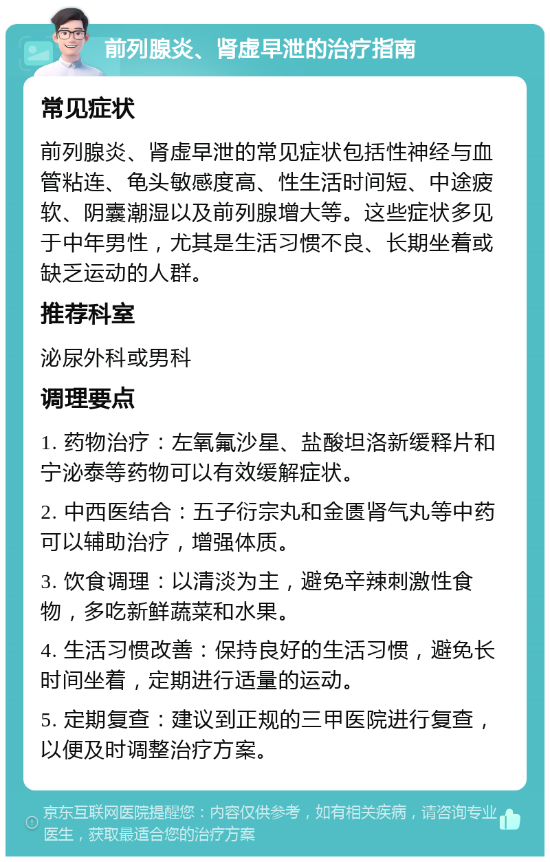 前列腺炎、肾虚早泄的治疗指南 常见症状 前列腺炎、肾虚早泄的常见症状包括性神经与血管粘连、龟头敏感度高、性生活时间短、中途疲软、阴囊潮湿以及前列腺增大等。这些症状多见于中年男性，尤其是生活习惯不良、长期坐着或缺乏运动的人群。 推荐科室 泌尿外科或男科 调理要点 1. 药物治疗：左氧氟沙星、盐酸坦洛新缓释片和宁泌泰等药物可以有效缓解症状。 2. 中西医结合：五子衍宗丸和金匮肾气丸等中药可以辅助治疗，增强体质。 3. 饮食调理：以清淡为主，避免辛辣刺激性食物，多吃新鲜蔬菜和水果。 4. 生活习惯改善：保持良好的生活习惯，避免长时间坐着，定期进行适量的运动。 5. 定期复查：建议到正规的三甲医院进行复查，以便及时调整治疗方案。