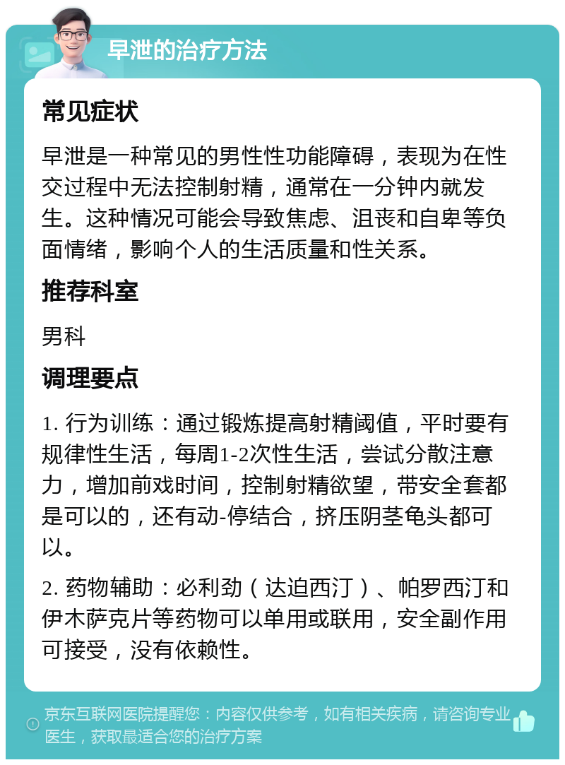 早泄的治疗方法 常见症状 早泄是一种常见的男性性功能障碍，表现为在性交过程中无法控制射精，通常在一分钟内就发生。这种情况可能会导致焦虑、沮丧和自卑等负面情绪，影响个人的生活质量和性关系。 推荐科室 男科 调理要点 1. 行为训练：通过锻炼提高射精阈值，平时要有规律性生活，每周1-2次性生活，尝试分散注意力，增加前戏时间，控制射精欲望，带安全套都是可以的，还有动-停结合，挤压阴茎龟头都可以。 2. 药物辅助：必利劲（达迫西汀）、帕罗西汀和伊木萨克片等药物可以单用或联用，安全副作用可接受，没有依赖性。