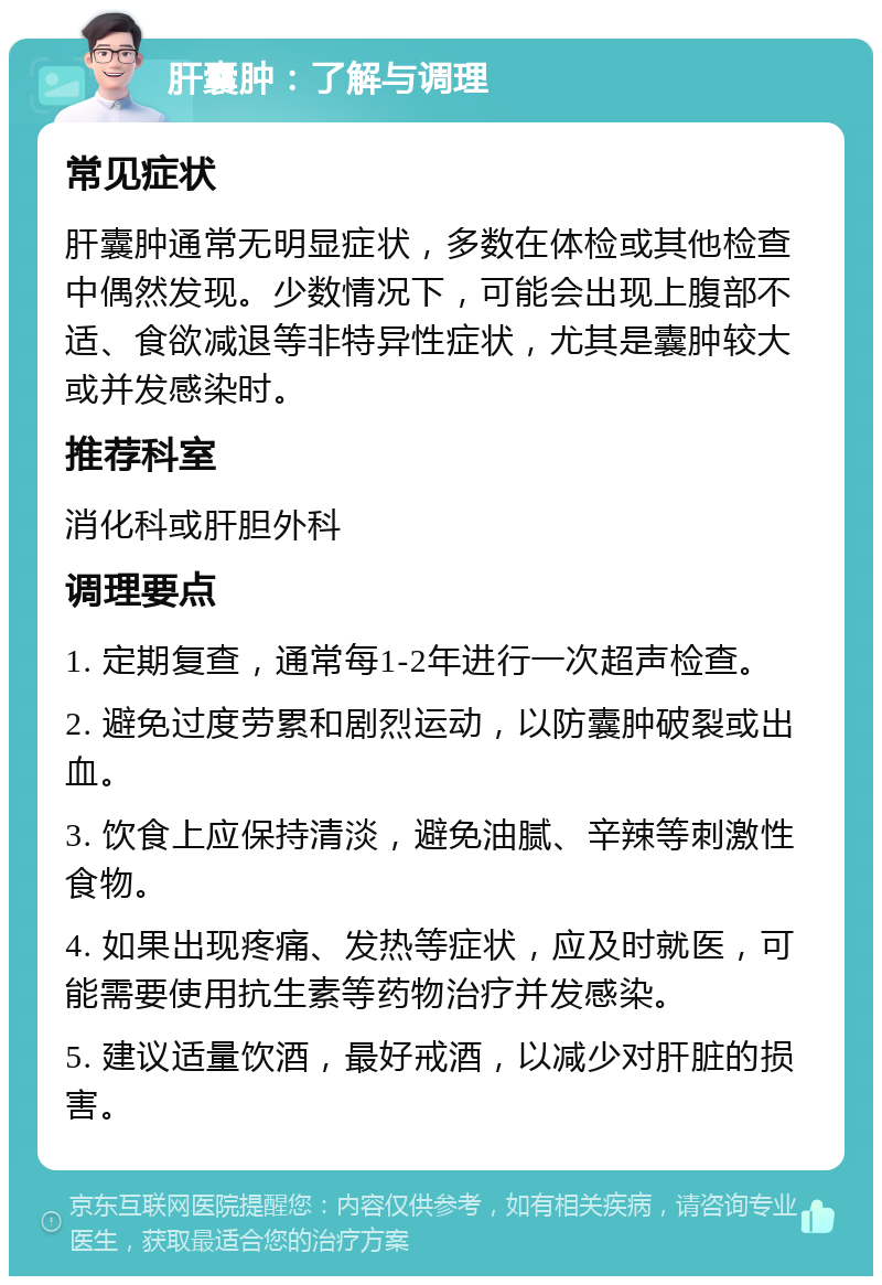 肝囊肿：了解与调理 常见症状 肝囊肿通常无明显症状，多数在体检或其他检查中偶然发现。少数情况下，可能会出现上腹部不适、食欲减退等非特异性症状，尤其是囊肿较大或并发感染时。 推荐科室 消化科或肝胆外科 调理要点 1. 定期复查，通常每1-2年进行一次超声检查。 2. 避免过度劳累和剧烈运动，以防囊肿破裂或出血。 3. 饮食上应保持清淡，避免油腻、辛辣等刺激性食物。 4. 如果出现疼痛、发热等症状，应及时就医，可能需要使用抗生素等药物治疗并发感染。 5. 建议适量饮酒，最好戒酒，以减少对肝脏的损害。