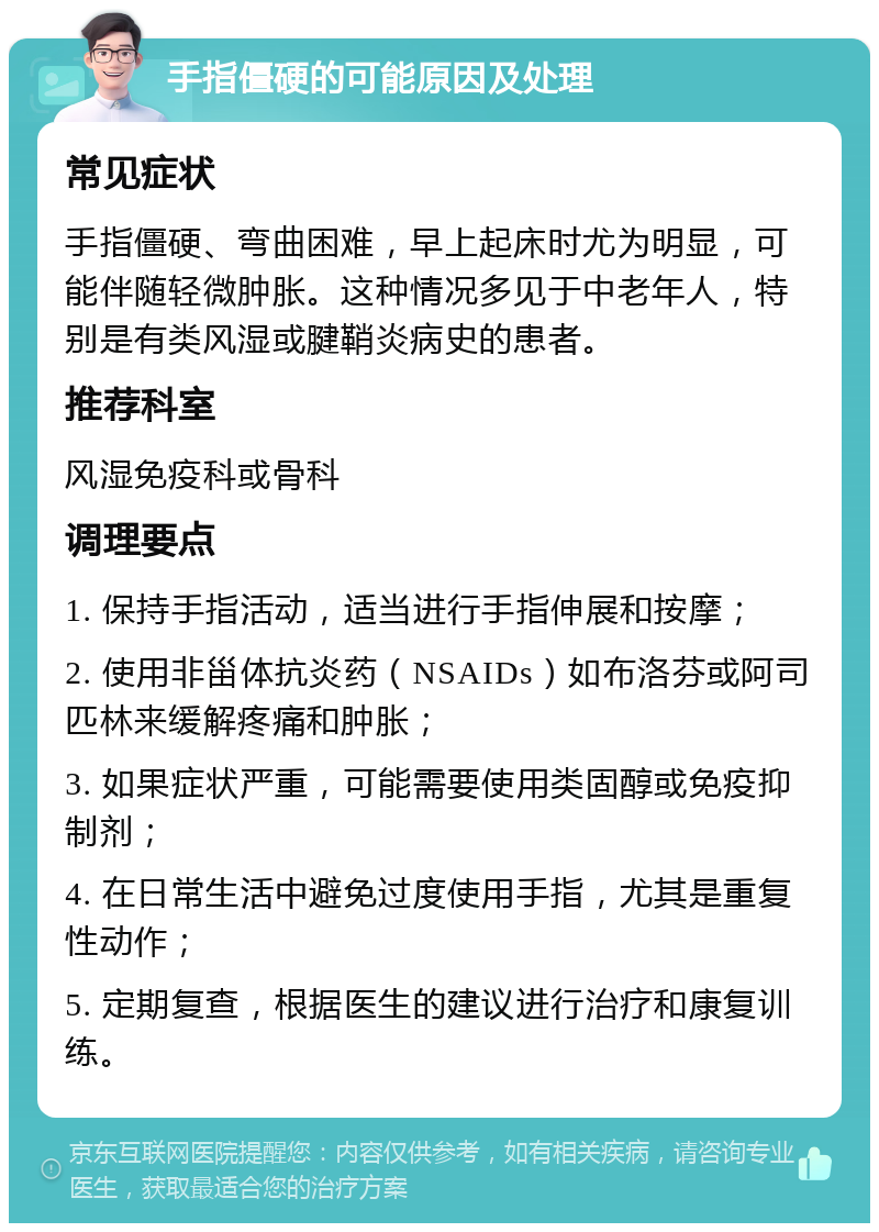 手指僵硬的可能原因及处理 常见症状 手指僵硬、弯曲困难，早上起床时尤为明显，可能伴随轻微肿胀。这种情况多见于中老年人，特别是有类风湿或腱鞘炎病史的患者。 推荐科室 风湿免疫科或骨科 调理要点 1. 保持手指活动，适当进行手指伸展和按摩； 2. 使用非甾体抗炎药（NSAIDs）如布洛芬或阿司匹林来缓解疼痛和肿胀； 3. 如果症状严重，可能需要使用类固醇或免疫抑制剂； 4. 在日常生活中避免过度使用手指，尤其是重复性动作； 5. 定期复查，根据医生的建议进行治疗和康复训练。