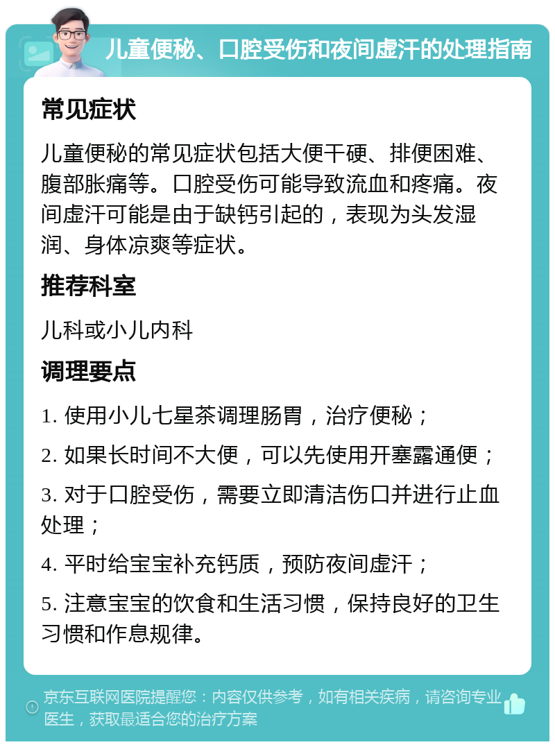 儿童便秘、口腔受伤和夜间虚汗的处理指南 常见症状 儿童便秘的常见症状包括大便干硬、排便困难、腹部胀痛等。口腔受伤可能导致流血和疼痛。夜间虚汗可能是由于缺钙引起的，表现为头发湿润、身体凉爽等症状。 推荐科室 儿科或小儿内科 调理要点 1. 使用小儿七星茶调理肠胃，治疗便秘； 2. 如果长时间不大便，可以先使用开塞露通便； 3. 对于口腔受伤，需要立即清洁伤口并进行止血处理； 4. 平时给宝宝补充钙质，预防夜间虚汗； 5. 注意宝宝的饮食和生活习惯，保持良好的卫生习惯和作息规律。