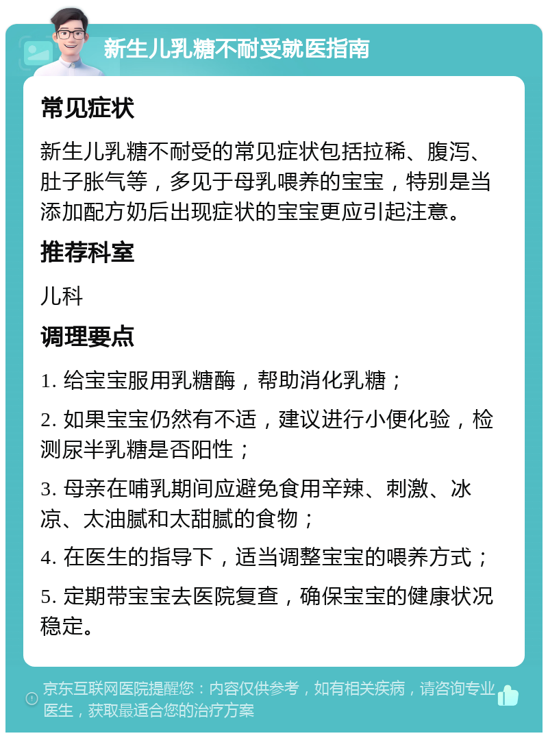 新生儿乳糖不耐受就医指南 常见症状 新生儿乳糖不耐受的常见症状包括拉稀、腹泻、肚子胀气等，多见于母乳喂养的宝宝，特别是当添加配方奶后出现症状的宝宝更应引起注意。 推荐科室 儿科 调理要点 1. 给宝宝服用乳糖酶，帮助消化乳糖； 2. 如果宝宝仍然有不适，建议进行小便化验，检测尿半乳糖是否阳性； 3. 母亲在哺乳期间应避免食用辛辣、刺激、冰凉、太油腻和太甜腻的食物； 4. 在医生的指导下，适当调整宝宝的喂养方式； 5. 定期带宝宝去医院复查，确保宝宝的健康状况稳定。