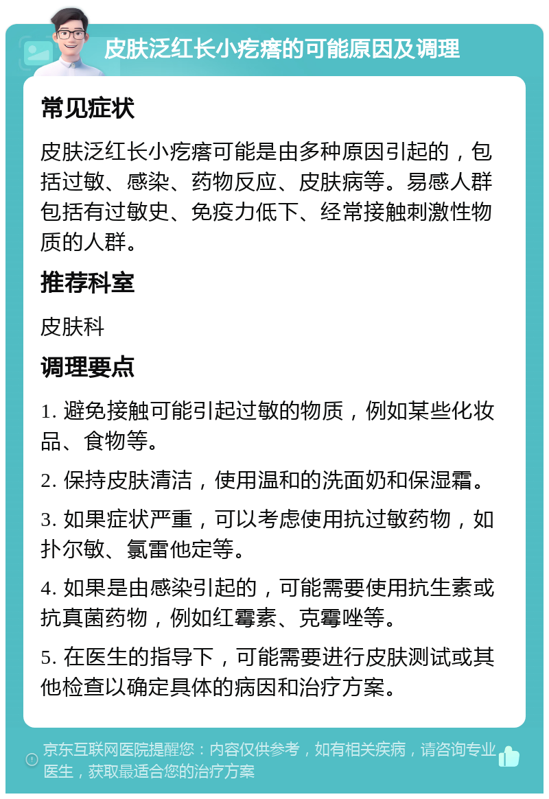 皮肤泛红长小疙瘩的可能原因及调理 常见症状 皮肤泛红长小疙瘩可能是由多种原因引起的，包括过敏、感染、药物反应、皮肤病等。易感人群包括有过敏史、免疫力低下、经常接触刺激性物质的人群。 推荐科室 皮肤科 调理要点 1. 避免接触可能引起过敏的物质，例如某些化妆品、食物等。 2. 保持皮肤清洁，使用温和的洗面奶和保湿霜。 3. 如果症状严重，可以考虑使用抗过敏药物，如扑尔敏、氯雷他定等。 4. 如果是由感染引起的，可能需要使用抗生素或抗真菌药物，例如红霉素、克霉唑等。 5. 在医生的指导下，可能需要进行皮肤测试或其他检查以确定具体的病因和治疗方案。