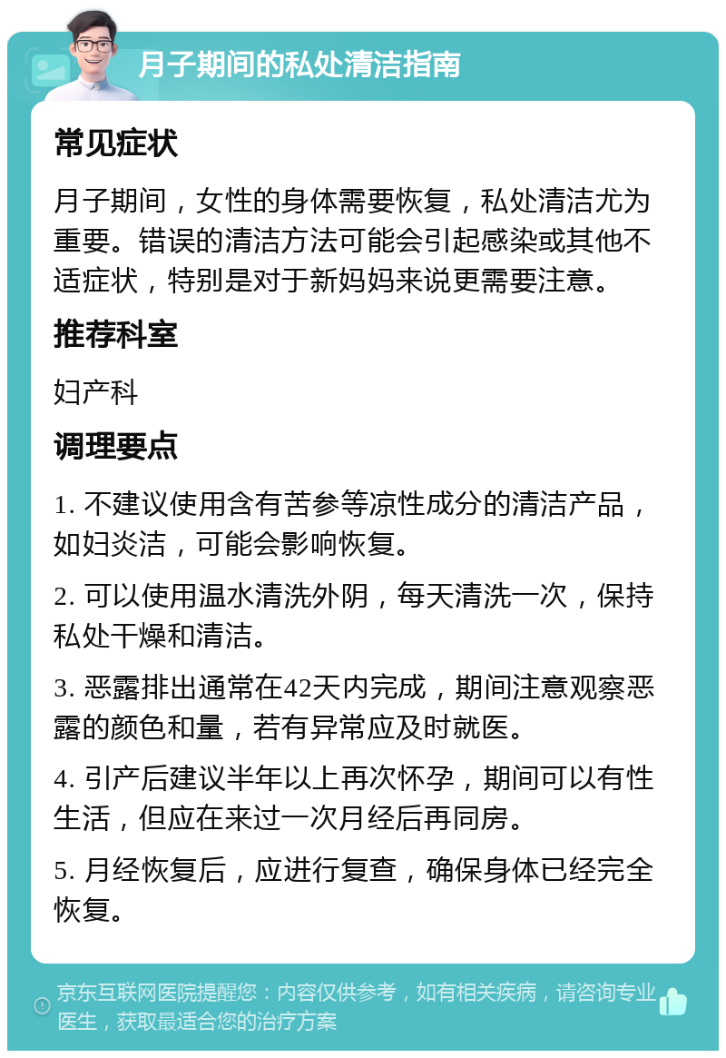 月子期间的私处清洁指南 常见症状 月子期间，女性的身体需要恢复，私处清洁尤为重要。错误的清洁方法可能会引起感染或其他不适症状，特别是对于新妈妈来说更需要注意。 推荐科室 妇产科 调理要点 1. 不建议使用含有苦参等凉性成分的清洁产品，如妇炎洁，可能会影响恢复。 2. 可以使用温水清洗外阴，每天清洗一次，保持私处干燥和清洁。 3. 恶露排出通常在42天内完成，期间注意观察恶露的颜色和量，若有异常应及时就医。 4. 引产后建议半年以上再次怀孕，期间可以有性生活，但应在来过一次月经后再同房。 5. 月经恢复后，应进行复查，确保身体已经完全恢复。