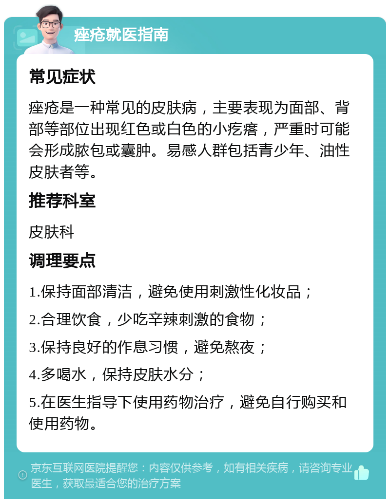 痤疮就医指南 常见症状 痤疮是一种常见的皮肤病，主要表现为面部、背部等部位出现红色或白色的小疙瘩，严重时可能会形成脓包或囊肿。易感人群包括青少年、油性皮肤者等。 推荐科室 皮肤科 调理要点 1.保持面部清洁，避免使用刺激性化妆品； 2.合理饮食，少吃辛辣刺激的食物； 3.保持良好的作息习惯，避免熬夜； 4.多喝水，保持皮肤水分； 5.在医生指导下使用药物治疗，避免自行购买和使用药物。