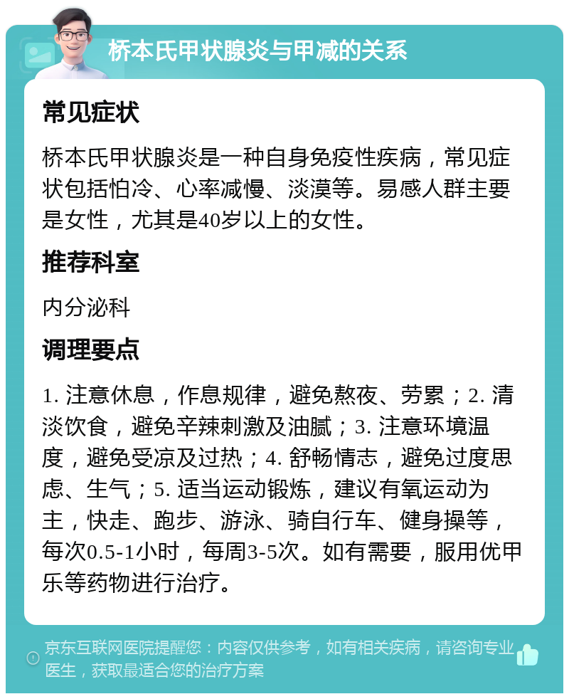 桥本氏甲状腺炎与甲减的关系 常见症状 桥本氏甲状腺炎是一种自身免疫性疾病，常见症状包括怕冷、心率减慢、淡漠等。易感人群主要是女性，尤其是40岁以上的女性。 推荐科室 内分泌科 调理要点 1. 注意休息，作息规律，避免熬夜、劳累；2. 清淡饮食，避免辛辣刺激及油腻；3. 注意环境温度，避免受凉及过热；4. 舒畅情志，避免过度思虑、生气；5. 适当运动锻炼，建议有氧运动为主，快走、跑步、游泳、骑自行车、健身操等，每次0.5-1小时，每周3-5次。如有需要，服用优甲乐等药物进行治疗。