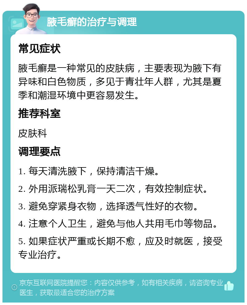 腋毛癣的治疗与调理 常见症状 腋毛癣是一种常见的皮肤病，主要表现为腋下有异味和白色物质，多见于青壮年人群，尤其是夏季和潮湿环境中更容易发生。 推荐科室 皮肤科 调理要点 1. 每天清洗腋下，保持清洁干燥。 2. 外用派瑞松乳膏一天二次，有效控制症状。 3. 避免穿紧身衣物，选择透气性好的衣物。 4. 注意个人卫生，避免与他人共用毛巾等物品。 5. 如果症状严重或长期不愈，应及时就医，接受专业治疗。